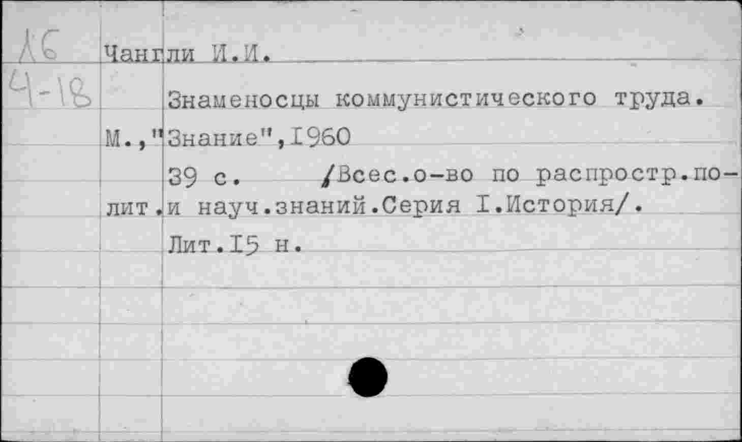 ﻿_м		ли И.И.			
	РЛ., ”	Знаменосцы коммунистического труда. Знание”,1960
		39 с.	/Всес.о-во по распростр.по-
	лит.	и науч.знаний.Серия I.История/.
		Лит.15 н»
		
		
		
		
		